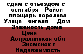 сдам с отьездом с  11 сентября › Район ­  площадь королева › Улица ­ янгеля  › Дом ­ 4 › Этажность дома ­ 5 › Цена ­ 5 500 - Астраханская обл., Знаменск г. Недвижимость » Квартиры аренда   . Астраханская обл.